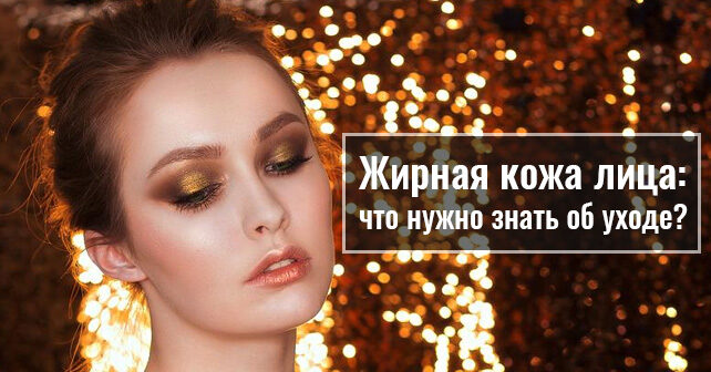 Жирная кожа лица: что нужно знать об уходе?